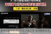 黑神话要卖到300万份才能回本 全球解锁在即，Steam下载带宽记录刷新