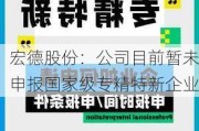 宏德股份：公司目前暂未申报国家级专精特新企业