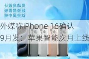 外媒称iPhone 16确认9月发：苹果智能次月上线