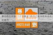 暴雨橙色预警：17 日晚至 18 日江南华南等地有大到暴雨