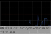 鸿盛昌资源公布Ghanshyam Adhikari获委任为独立非执行董事