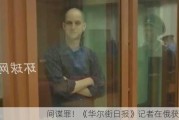 间谍罪！《华尔街日报》记者在俄获刑