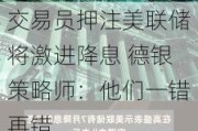 交易员***美联储将激进降息 德银策略师：他们一错再错