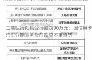 工商银行阳泉分行被罚90万元：因***汽车分期业务贷前调查不审慎等