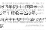 网约车使用“***器”26元车程收费220元，滴滴出行被上海消保委约谈