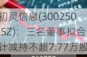 初灵信息(300250.SZ)：三名董事拟合计减持不超7.77万股