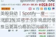 美股异动｜Spotify一度涨超3% 或将于今年晚些时候推出更高价格的订阅服务