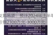 友邦吊顶：预计2024年上半年亏损2100万元-3000万元