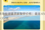 青海盐湖重质碳酸钾价格：最高 6500 元/吨