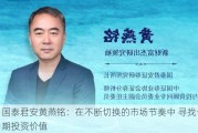 国泰君安黄燕铭：在不断切换的市场节奏中 寻找长期投资价值