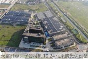 天富能源：子公司拟 10.24 亿采购光伏设备材料