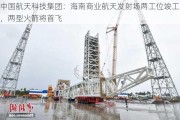 中国航天科技集团：海南商业航天发射场两工位竣工，两型火箭将首飞