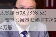 太极股份(002368.SZ)：董事长吕翊拟减持不超28.24万股