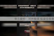 华兰股份：对外投资 拟设立合资公司