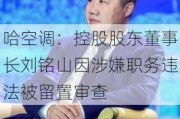 哈空调：控股股东董事长刘铭山因涉嫌职务违法被留置审查