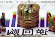 中国人民银行：今日进行2600亿元7天期逆回购操作