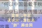 “何以中国运载千秋”北京日网络传播活动讲述运河“焕新”故事