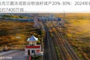 乌克兰霜冻或致谷物油籽减产20%-30%：2024年收成约7400万吨