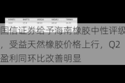 国信证券给予海南橡胶中性评级，受益天然橡胶价格上行，Q2盈利同环比改善明显