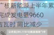 中广核新能源上半年累计完成发电量9660.4吉瓦时 同比减少4.7%