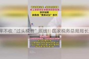 守牢不收“过头税费”底线！国家税务总局局长发声