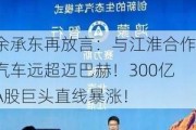 余承东再放言：与江淮合作汽车远超迈巴赫！300亿A股巨头直线暴涨！