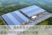 江河集团：浠水异型光伏组件工厂走产品化路线，对内对外都进行销售