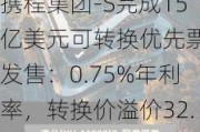 携程集团-S完成15亿美元可转换优先票据发售：0.75%年利率，转换价溢价32.5%