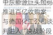 中东能源巨头加码推进百亿收购案 与德国化工公司谈判进入“决战阶段”