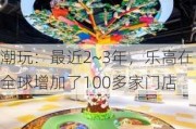 潮玩：最近2~3年，乐高在全球增加了100多家门店