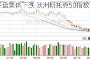 欧股开盘集体下跌 欧洲斯托克50指数跌0.51%