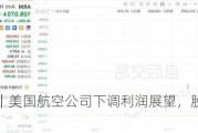 美股异动｜美国航空公司下调利润展望，股价盘后一度跌超8%