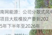 南网能源：公司分散式风电项目大规模投产要到2025年下半年至2026年