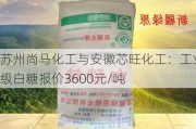 苏州尚马化工与安徽芯旺化工：工业级白糖报价3600元/吨