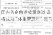 国内药企角逐减重赛道 谁将成为“体重管理年”黑马？