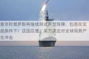 普京称俄罗斯将继续测试新型导弹，包括在实战条件下！这国总理：美方决定对全球局势产生冲击