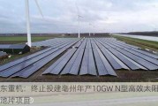 华东重机：终止投建亳州年产10GW N型高效太阳能电池片项目