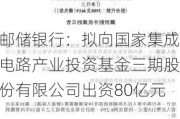 邮储银行：拟向国家集成电路产业投资基金三期股份有限公司出资80亿元