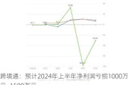 跨境通：预计2024年上半年净利润亏损1000万元~1500万元