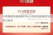 石药集团早盘涨超7% 公司拟回购最多50亿港元股份