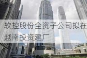 软控股份全资子公司拟在越南投资建厂