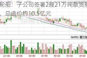 招商轮船：子公司签署2艘21万吨散货船建造协议，总造价约10.5亿元