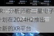 XR：分析师称三星电子计划在2024H2推出全新的XR平台