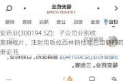 福安药业(300194.SZ)：子公司分别收到奥硝唑片、注射用哌拉西林钠他唑巴坦钠的药品注册证书