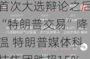 首次大选辩论之后“特朗普交易”降温 特朗普媒体科技集团跌超15%