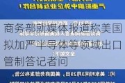 商务部就媒体报道称美国拟加严半导体等领域出口管制答记者问