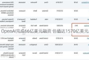 OpenAI完成66亿美元融资 估值达1570亿美元