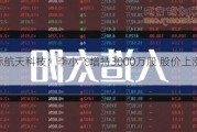 洲际航天科技：李小飞增持3000万股 股价上涨7.35%