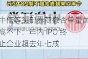 中信等头部券商撤否单量居高不下：年内 IPO 终止企业超去年七成