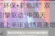 “环保+新能源”双引擎驱动  中国天楹上半年业绩高速增长